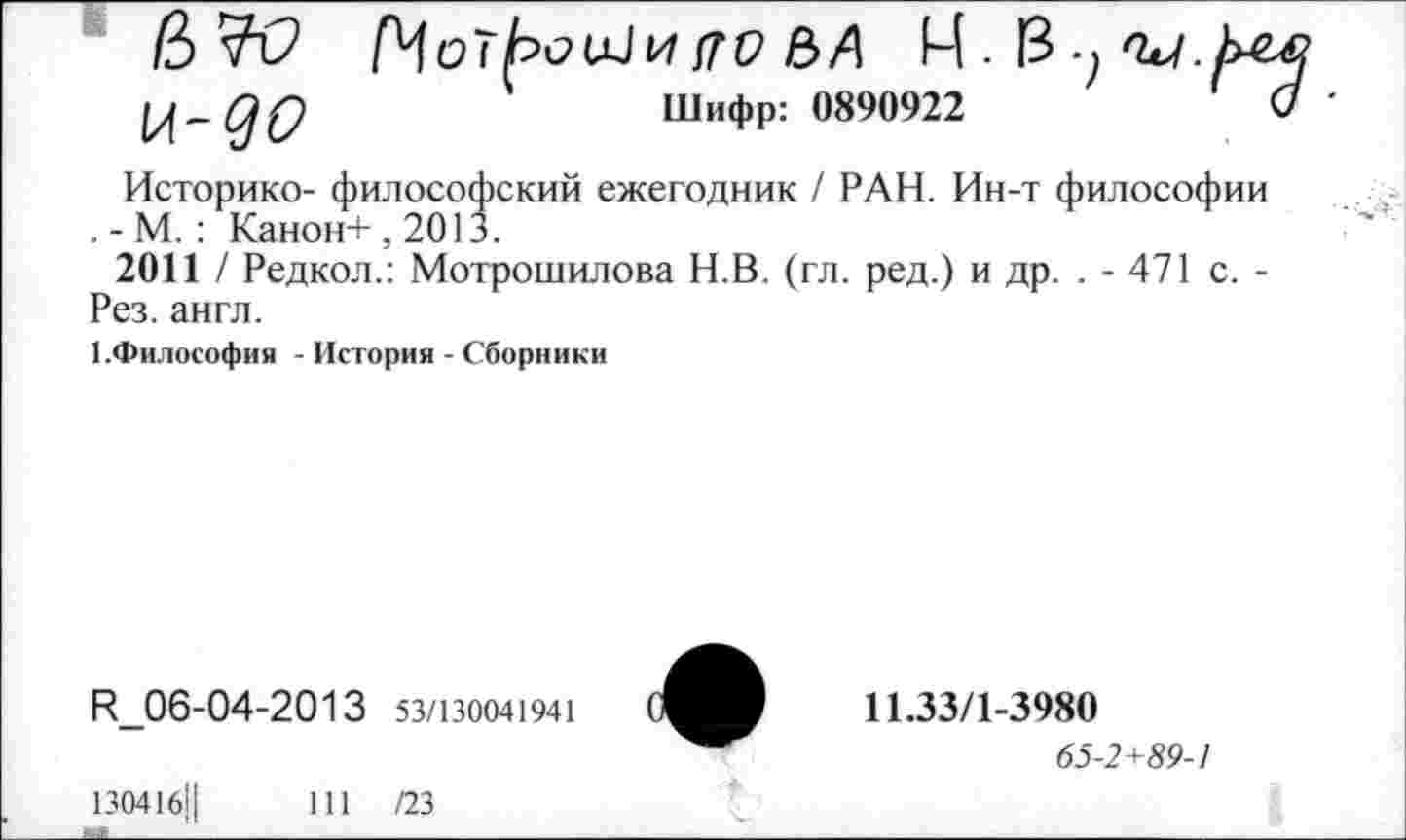 ﻿(ЬЧО и-до
МотЬоШи(го е>А И. 13.^^/.
Шифр: 0890922
Историке- философский ежегодник / РАН. Ин-т философии . - М.: Канон+, 2013.
2011 / Редкол.: Мотрошилова Н.В. (гл. ред.) и др. . - 471 с. -Рез. англ.
1.Философия - История - Сборники
И_06-04-2013 53/130041941
11.33/1-3980
65-2+89-1
130416,1	111 /23